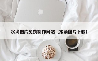 台州水滴图片免费制作网站（水滴图片下载）