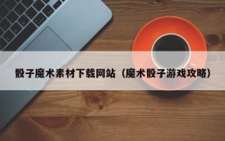 台州骰子魔术素材下载网站（魔术骰子游戏攻略）